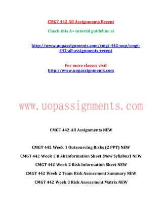 CMGT 442 All Assignments Recent
Check this A+ tutorial guideline at
http://www.uopassignments.com/cmgt-442-uop/cmgt-
442-all-assignments-recent
For more classes visit
http://www.uopassignments.com
CMGT 442 All Assignments NEW
CMGT 442 Week 1 Outsourcing Risks (2 PPT) NEW
CMGT 442 Week 2 Risk Information Sheet (New Syllabus) NEW
CMGT 442 Week 2 Risk Information Sheet NEW
CMGT 442 Week 2 Team Risk Assessment Summary NEW
CMGT 442 Week 3 Risk Assessment Matrix NEW
 