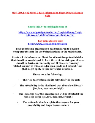 UOP CMGT 442 Week 3 Risk Information Sheet (New Syllabus)
NEW
Check this A+ tutorial guideline at
http://www.uopassignments.com/cmgt-442-uop/cmgt-
442-week-3-risk-information-sheet-recent
For more classes visit
http://www.uopassignments.com
Your consulting organization has been hired to develop
computer systems for the United Nations in the Middle East.
Create a Risk Information Sheet for at least five potential risks
that should be considered. At least three of the risks you choose
should be business continuity and IT disaster recovery
related. As part of this, consider man-made and natural risks
that might apply to this particular situation.
Please note the following:
· The risk description should fully describe the risk
· The probability is the likelihood that the risk will occur
(i.e., low, medium, or high)
· The impact is how the organization will be effected if the
risk does occur (i.e., low, medium, or high)
· The rationale should explain the reasons for your
probability and impact assessments
 