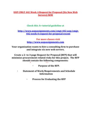 UOP CMGT 442 Week 4 Request for Proposal (Six New Web
Servers) NEW
Check this A+ tutorial guideline at
http://www.uopassignments.com/cmgt-442-uop/cmgt-
442-week-4-request-for-proposal-recent
For more classes visit
http://www.uopassignments.com
Your organization wants to hire a consulting firm to purchase
and integrate six new web servers.
Create a 2- to 3-page Request for Proposal (RFP) that will
minimize procurement related risks for this project. The RFP
should contain the following components:
· Purpose of the RFP.
· Statement of Work/Requirements and Schedule
Information
· Process for Evaluating the RFP
 
