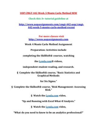 UOP CMGT 442 Week 5 Monte Carlo Method NEW
Check this A+ tutorial guideline at
http://www.uopassignments.com/cmgt-442-uop/cmgt-
442-week-5-monte-carlo-method-recent
For more classes visit
http://www.uopassignments.com
Week 4 Monte Carlo Method Assignment
Preparation: Activities include
completing the SkillSoft® courses, watching
the Lynda.com® videos,
independent student reading, and research.
§ Complete the Skillsoft® course, “Basic Statistics and
Graphical Methods
for Six Sigma.”
§ Complete the Skillsoft® course, “Risk Management: Assessing
Risk.”
§ Watch the Lynda.com video,
“Up and Running with Excel What-If Analysis.”
§ Watch the Lynda.com video,
“What do you need to know to be an analytics professional?”
 