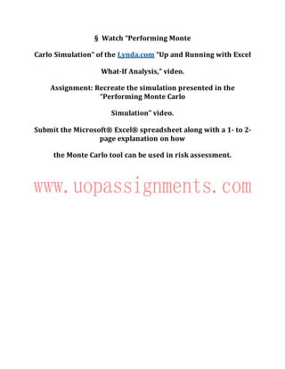 § Watch “Performing Monte
Carlo Simulation” of the Lynda.com “Up and Running with Excel
What-If Analysis,” video.
Assignment: Recreate the simulation presented in the
“Performing Monte Carlo
Simulation” video.
Submit the Microsoft® Excel® spreadsheet along with a 1- to 2-
page explanation on how
the Monte Carlo tool can be used in risk assessment.
 