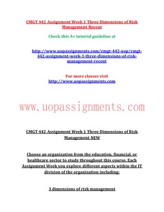 CMGT 442 Assignment Week 1 Three Dimensions of Risk
Management Recent
Check this A+ tutorial guideline at
http://www.uopassignments.com/cmgt-442-uop/cmgt-
442-assignment-week-1-three-dimensions-of-risk-
management-recent
For more classes visit
http://www.uopassignments.com
CMGT 442 Assignment Week 1 Three Dimensions of Risk
Management NEW
Choose an organization from the education, financial, or
healthcare sector to study throughout this course. Each
Assignment Week you explore different aspects within the IT
division of the organization including:
3 dimensions of risk management
 