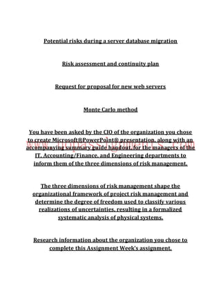 Potential risks during a server database migration
Risk assessment and continuity plan
Request for proposal for new web servers
Monte Carlo method
You have been asked by the CIO of the organization you chose
to create Microsoft®PowerPoint® presentation, along with an
accompanying summary guide handout, for the managers of the
IT, Accounting/Finance, and Engineering departments to
inform them of the three dimensions of risk management.
The three dimensions of risk management shape the
organizational framework of project risk management and
determine the degree of freedom used to classify various
realizations of uncertainties, resulting in a formalized
systematic analysis of physical systems.
Research information about the organization you chose to
complete this Assignment Week's assignment.
 