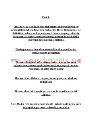 Part A:
Create a 4- to 6-slide, media-rich Microsoft® PowerPoint®
presentation which describes each of the three dimensions, its
definition, values, and importance to your company. Identify
the potential security risks to an organization in each of the
following outsourcing situations:
The implementation of an external service provider for
data/security protection
The use of contractual service providers for processing
information systems applications such as a payroll, human
resources, or sales order taking
The use of an offshore company to support your desktop
computers
The use of an third-party governance to provide network
support
Note: Media-rich presentations should include multimedia such
as graphics, pictures, video clips, or audio.
 