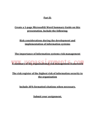 Part B:
Create a 1-page Microsoft® Word Summary Guide on this
presentation. Include the following:
Risk considerations during the development and
implementation of information systems
The importance of Information systems risk management
A summary of the organizational risk management framework
The risk register of the highest risk of information security to
the organization
Include APA-formatted citations when necessary.
Submit your assignment.
 