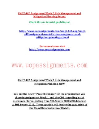 CMGT 442 Assignment Week 2 Risk Management and
Mitigation Planning Recent
Check this A+ tutorial guideline at
http://www.uopassignments.com/cmgt-442-uop/cmgt-
442-assignment-week-2-risk-management-and-
mitigation-planning--recent
For more classes visit
http://www.uopassignments.com
CMGT 442 Assignment Week 2 Risk Management and
Mitigation Planning NEW
You are the new IT Project Manager for the organization you
chose in Assignment Week 1, and the CFO is needing a risk
assessment for migrating from SQL Server 2008 r2® database
to SQL Server 2016.  The migration will lead to the expansion of
the Cloud Datacenters worldwide.
 