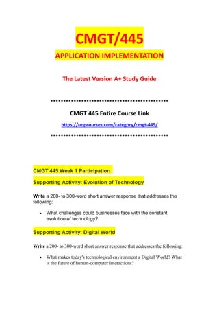 CMGT/445
APPLICATION IMPLEMENTATION
The Latest Version A+ Study Guide
**********************************************
CMGT 445 Entire Course Link
https://uopcourses.com/category/cmgt-445/
**********************************************
CMGT 445 Week 1 Participation
Supporting Activity: Evolution of Technology
Write a 200- to 300-word short answer response that addresses the
following:
 What challenges could businesses face with the constant
evolution of technology?
Supporting Activity: Digital World
Write a 200- to 300-word short answer response that addresses the following:
 What makes today's technological environment a Digital World? What
is the future of human-computer interactions?
 