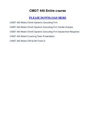 CMGT 445 Entire course

                  PLEASE DOWNLOAD HERE
CMGT 445 Week 2 Smith Systems Consulting Firm

CMGT 445 Week 3 Smith Systems Consulting Firm Vendor Analysis

CMGT 445 Week 4 Smith Systems Consulting Firm Assessment Response

CMGT 445 Week 5 Learning Team Presentation

CMGT 445 Week 5 SR-bi-001Team D
 