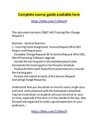 Complete course guide available here 
https://bitly.com/12BrwJX 
This document contains CMGT 445 Training Plan Change 
Request 3 
Business - General Business 
1. Learning Team Assignment: Service Request SR-bi-001 
Project and Presentation 
· Complete Change Request #3 to Service Request SR-bi-001, 
Word Processing Software Upgrade. 
· Include the training plan in the detailed project plan. 
Incorporate the training plan into the plan schedule. 
· Finalize the Microsoft PowerPoint presentation to include 
the training plan. 
· Finalize and submit all parts of the Service Request 
(including Change Requests). 
Understand that you should be on time for every single class 
and must come prepared with the homework completed. 
Teachers look down on students who cannot arrive to class 
on time, especially if the time is in the middle of the day. Stay 
focused and organized to make a good impression on your 
professors.... 
https://bitly.com/12BrwJX 

