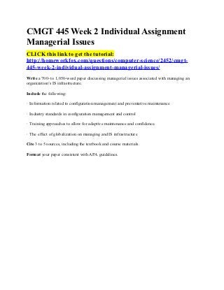 CMGT 445 Week 2 Individual Assignment
Managerial Issues
CLICK this link to get the tutorial:
http://homeworkfox.com/questions/computer-science/2452/cmgt-
445-week-2-individual-assignment-managerial-issues/
Write a 700- to 1,050-word paper discussing managerial issues associated with managing an
organization’s IS infrastructure.

Include the following:

· Information related to configuration management and preventative maintenance

· Industry standards in configuration management and control

· Training approaches to allow for adaptive maintenance and confidence.

· The effect of globalization on managing and IS infrastructure

Cite 3 to 5 sources, including the textbook and course materials.

Format your paper consistent with APA guidelines.
 