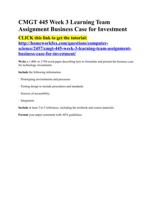 CMGT 445 Week 3 Learning Team
Assignment Business Case for Investment
CLICK this link to get the tutorial:
http://homeworkfox.com/questions/computer-
science/2457/cmgt-445-week-3-learning-team-assignment-
business-case-for-investment/
Write a 1,400- to 1750-word paper describing how to formulate and present the business case
for technology investments.

Include the following information:

· Prototyping environments and processes

· Testing design to include procedures and standards

· Sources of accessibility

· Integration

Include at least 3 to 5 references, including the textbook and course materials.

Format your paper consistent with APA guidelines.
 