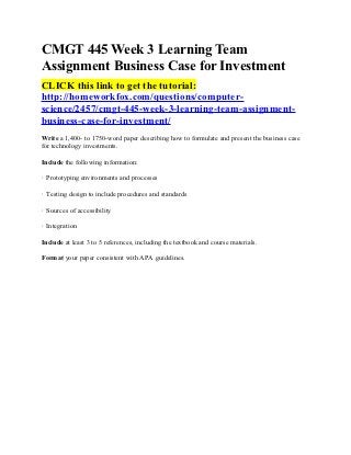 CMGT 445 Week 3 Learning Team
Assignment Business Case for Investment
CLICK this link to get the tutorial:
http://homeworkfox.com/questions/computer-
science/2457/cmgt-445-week-3-learning-team-assignment-
business-case-for-investment/
Write a 1,400- to 1750-word paper describing how to formulate and present the business case
for technology investments.

Include the following information:

· Prototyping environments and processes

· Testing design to include procedures and standards

· Sources of accessibility

· Integration

Include at least 3 to 5 references, including the textbook and course materials.

Format your paper consistent with APA guidelines.
 