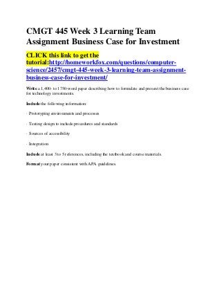 CMGT 445 Week 3 Learning Team
Assignment Business Case for Investment
CLICK this link to get the
tutorial:http://homeworkfox.com/questions/computer-
science/2457/cmgt-445-week-3-learning-team-assignment-
business-case-for-investment/
Write a 1,400- to 1750-word paper describing how to formulate and present the business case
for technology investments.

Include the following information:

· Prototyping environments and processes

· Testing design to include procedures and standards

· Sources of accessibility

· Integration

Include at least 3 to 5 references, including the textbook and course materials.

Format your paper consistent with APA guidelines.
 