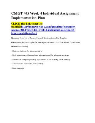 CMGT 445 Week 4 Individual Assignment
Implementation Plan
CLICK this link to get the
tutorial:http://homeworkfox.com/questions/computer-
science/2461/cmgt-445-week-4-individual-assignment-
implementation-plan/
Resource: University of Phoenix Material: Implementation Plan Template

Create an implementation plan for your organization or for one of the Virtual Organizations.

Include the following:

· Business strategies for implementation

· Both technology and human based safeguards used for information systems

· Information comparing security requirements of out-sourcing and in-sourcing

· Timelines and the need for their accuracy

· Reference page
 