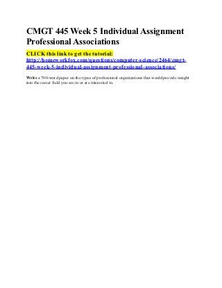CMGT 445 Week 5 Individual Assignment
Professional Associations
CLICK this link to get the tutorial:
http://homeworkfox.com/questions/computer-science/2464/cmgt-
445-week-5-individual-assignment-professional-associations/
Write a 700-word paper on the types of professional organizations that would provide insight
into the career field you are in or are interested in.
 