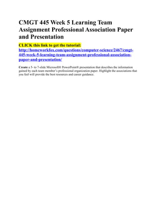CMGT 445 Week 5 Learning Team
Assignment Professional Association Paper
and Presentation
CLICK this link to get the tutorial:
http://homeworkfox.com/questions/computer-science/2467/cmgt-
445-week-5-learning-team-assignment-professional-association-
paper-and-presentation/
Create a 5- to 7-slide Microsoft® PowerPoint® presentation that describes the information
gained by each team member’s professional organization paper. Highlight the associations that
you feel will provide the best resources and career guidance.
 