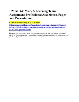CMGT 445 Week 5 Learning Team
Assignment Professional Association Paper
and Presentation
CLICK this link to get the tutorial:
http://homeworkfox.com/questions/computer-science/2467/cmgt-
445-week-5-learning-team-assignment-professional-association-
paper-and-presentation/
Create a 5- to 7-slide Microsoft® PowerPoint® presentation that describes the information
gained by each team member’s professional organization paper. Highlight the associations that
you feel will provide the best resources and career guidance.
 