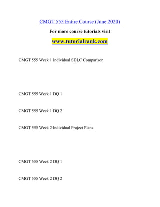 CMGT 555 Entire Course (June 2020)
For more course tutorials visit
www.tutorialrank.com
CMGT 555 Week 1 Individual SDLC Comparison
CMGT 555 Week 1 DQ 1
CMGT 555 Week 1 DQ 2
CMGT 555 Week 2 Individual Project Plans
CMGT 555 Week 2 DQ 1
CMGT 555 Week 2 DQ 2
 