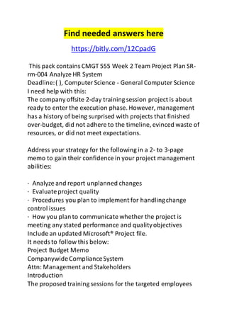 Find needed answers here 
https://bitly.com/12CpadG 
This pack contains CMGT 555 Week 2 Team Project Plan SR-rm- 
004 Analyze HR System 
Deadline: ( ), Computer Science - General Computer Science 
I need help with this: 
The company offsite 2-day training session project is about 
ready to enter the execution phase. However, management 
has a history of being surprised with projects that finished 
over-budget, did not adhere to the timeline, evinced waste of 
resources, or did not meet expectations. 
Address your strategy for the following in a 2- to 3-page 
memo to gain their confidence in your project management 
abilities: 
· Analyze and report unplanned changes 
· Evaluate project quality 
· Procedures you plan to implement for handling change 
control issues 
· How you plan to communicate whether the project is 
meeting any stated performance and quality objectives 
Include an updated Microsoft® Project file. 
It needs to follow this below: 
Project Budget Memo 
Companywide Compliance System 
Attn: Management and Stakeholders 
Introduction 
The proposed training sessions for the targeted employees 
 