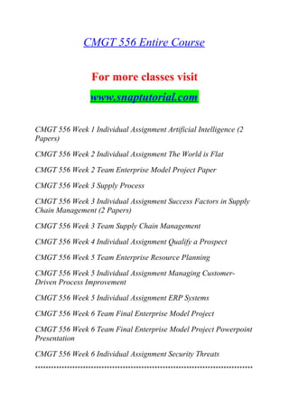 CMGT 556 Entire Course
For more classes visit
www.snaptutorial.com
CMGT 556 Week 1 Individual Assignment Artificial Intelligence (2
Papers)
CMGT 556 Week 2 Individual Assignment The World is Flat
CMGT 556 Week 2 Team Enterprise Model Project Paper
CMGT 556 Week 3 Supply Process
CMGT 556 Week 3 Individual Assignment Success Factors in Supply
Chain Management (2 Papers)
CMGT 556 Week 3 Team Supply Chain Management
CMGT 556 Week 4 Individual Assignment Qualify a Prospect
CMGT 556 Week 5 Team Enterprise Resource Planning
CMGT 556 Week 5 Individual Assignment Managing Customer-
Driven Process Improvement
CMGT 556 Week 5 Individual Assignment ERP Systems
CMGT 556 Week 6 Team Final Enterprise Model Project
CMGT 556 Week 6 Team Final Enterprise Model Project Powerpoint
Presentation
CMGT 556 Week 6 Individual Assignment Security Threats
**********************************************************************************
 