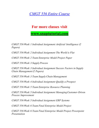 CMGT 556 Entire Course
For more classes visit
www.snaptutorial.com
CMGT 556 Week 1 Individual Assignment Artificial Intelligence (2
Papers)
CMGT 556 Week 2 Individual Assignment The World is Flat
CMGT 556 Week 2 Team Enterprise Model Project Paper
CMGT 556 Week 3 Supply Process
CMGT 556 Week 3 Individual Assignment Success Factors in Supply
Chain Management (2 Papers)
CMGT 556 Week 3 Team Supply Chain Management
CMGT 556 Week 4 Individual Assignment Qualify a Prospect
CMGT 556 Week 5 Team Enterprise Resource Planning
CMGT 556 Week 5 Individual Assignment Managing Customer-Driven
Process Improvement
CMGT 556 Week 5 Individual Assignment ERP Systems
CMGT 556 Week 6 Team Final Enterprise Model Project
CMGT 556 Week 6 Team Final Enterprise Model Project Powerpoint
Presentation
 