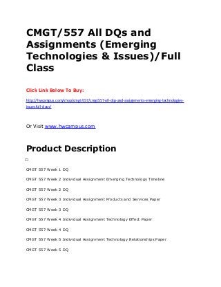 CMGT/557 All DQs and
Assignments (Emerging
Technologies & Issues)/Full
Class
Click Link Below To Buy:
http://hwcampus.com/shop/cmgt-557/cmgt557-all-dqs-and-assignments-emerging-technologies-
issuesfull-class/
Or Visit www.hwcampus.com
Product Description
 
CMGT 557 Week 1 DQ
CMGT 557 Week 2 Individual Assignment Emerging Technology Timeline
CMGT 557 Week 2 DQ
CMGT 557 Week 3 Individual Assignment Products and Services Paper
CMGT 557 Week 3 DQ
CMGT 557 Week 4 Individual Assignment Technology Effect Paper
CMGT 557 Week 4 DQ
CMGT 557 Week 5 Individual Assignment Technology Relationships Paper
CMGT 557 Week 5 DQ
 