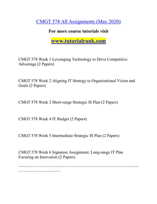 CMGT 578 All Assignments (May 2020)
For more course tutorials visit
www.tutorialrank.com
CMGT 578 Week 1 Leveraging Technology to Drive Competitive
Advantage (2 Papers)
CMGT 578 Week 2 Aligning IT Strategy to Organizational Vision and
Goals (2 Papers)
CMGT 578 Week 3 Short-range Strategic IS Plan (2 Papers)
CMGT 578 Week 4 IT Budget (2 Papers)
CMGT 578 Week 5 Intermediate Strategic IS Plan (2 Papers)
CMGT 578 Week 6 Signature Assignment: Long-range IT Plan
Focusing on Innovation (2 Papers)
.....................................................................................................................
.........................................
 