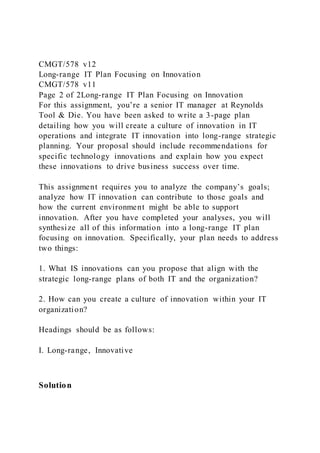 CMGT/578 v12
Long-range IT Plan Focusing on Innovation
CMGT/578 v11
Page 2 of 2Long-range IT Plan Focusing on Innovation
For this assignment, you’re a senior IT manager at Reynolds
Tool & Die. You have been asked to write a 3-page plan
detailing how you will create a culture of innovation in IT
operations and integrate IT innovation into long-range strategic
planning. Your proposal should include recommendations for
specific technology innovations and explain how you expect
these innovations to drive business success over time.
This assignment requires you to analyze the company’s goals;
analyze how IT innovation can contribute to those goals and
how the current environment might be able to support
innovation. After you have completed your analyses, you will
synthesize all of this information into a long-range IT plan
focusing on innovation. Specifically, your plan needs to address
two things:
1. What IS innovations can you propose that align with the
strategic long-range plans of both IT and the organization?
2. How can you create a culture of innovation within your IT
organization?
Headings should be as follows:
I. Long-range, Innovative
Solution
 