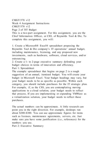 CMGT/578 v12
Week 4 Assignment Instructions
CMGT/578 v12
Page 2 of 3IT Budget
This is a two-part assignment. For this assignment, you are the
Chief Information Officer, or CIO, of Reynolds Tool & Die. To
complete this assignment, you will:
1. Create a Microsoft® Excel® spreadsheet proposing the
Reynolds Tool & Die company’s IT operations’ annual budget,
including maintenance, licensing, and any proposed new
investments, such as hardware, software, cloud services, and/or
outsourcing.
2. Create a 1- to 2-page executive summary defending your
budget choices in terms of innovation and efficiency.
Part 1: Spreadsheet
The example spreadsheet that begins on page 2 is a rough
suggestion of an annual, itemized budget. You will create your
budget in Microsoft Excel. Your budget headings may vary, but
your budget needs to be as specific as possible. Within each
category, you should include purchases for the IT strategic plan.
For example, if, as the CIO, you are contemplating moving
applications to a cloud solution, your budget needs to reflect
that process. If you are implementing or expanding VMWare as
a virtualization solution, your budget needs to reflect those
purchases.
The actual numbers can be approximate. A little research can
point you in the right direction. For example, desktops run
about $200-$300. You can use approximate figures for items
such as licenses, maintenance agreements, servers, etc. Just
make sure you have some justification (i.e., references) for the
numbers you use.
Part 2: Executive Summary
 