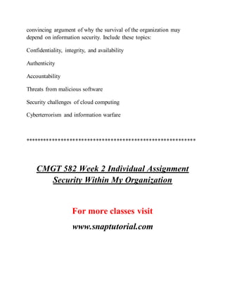 convincing argument of why the survival of the organization may
depend on information security. Include these topics:
Confidentiality, integrity, and availability
Authenticity
Accountability
Threats from malicious software
Security challenges of cloud computing
Cyberterrorism and information warfare
**********************************************************
CMGT 582 Week 2 Individual Assignment
Security Within My Organization
For more classes visit
www.snaptutorial.com
 