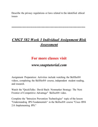 Describe the privacy regulations or laws related to the identified ethical
issues
**********************************************************
CMGT 582 Week 3 Individual Assignment Risk
Assessment
For more classes visit
www.snaptutorial.com
Assignment Preparation: Activities include watching the SkillSoft®
videos, completing the SkillSoft® course, independent student reading,
and research.
Watch the "QuickTalks: David Bach: Nonmarket Strategy: The Next
Frontier of Competitive Advantage" Skillsoft® video.
Complete the "Intrusion Prevention Technologies" topic of the lesson
"Understanding IPS Fundamentals" in the Skillsoft® course "Cisco IINS
2.0: Implementing IPS."
 