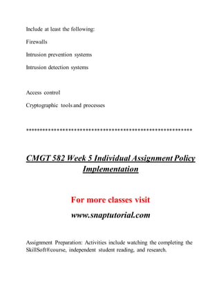 Include at least the following:
Firewalls
Intrusion prevention systems
Intrusion detection systems
Access control
Cryptographic tools and processes
**********************************************************
CMGT 582 Week 5 Individual Assignment Policy
Implementation
For more classes visit
www.snaptutorial.com
Assignment Preparation: Activities include watching the completing the
SkillSoft®course, independent student reading, and research.
 