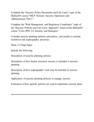 Complete the "Security Policy Documents and Life Cycle" topic of the
Skillsoft® course "SSCP Domain: Security Operations and
Administration Part 1."
Complete the "Risk Management and Regulatory Compliance" topic of
the "Security Policies and Life-Cycle Approach" lesson of the Skillsoft®
course "Cisco IINS 2.0: Security and Strategies."
Consider security planning policies, procedures, and models to include
multilevel and cryptographic processes.
Write 3-5 Page Paper
Include the following:
Description of security planning policies
Description of how human resources security is included in security
planning
Description of how cryptographic tools may be included in security
planning
Application of security planning policies to manage security
Evaluation of how specific policies are used to implement security plans
**********************************************************
 
