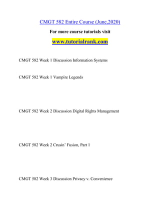 CMGT 582 Entire Course (June,2020)
For more course tutorials visit
www.tutorialrank.com
CMGT 582 Week 1 Discussion Information Systems
CMGT 582 Week 1 Vampire Legends
CMGT 582 Week 2 Discussion Digital Rights Management
CMGT 582 Week 2 Crusin’ Fusion, Part 1
CMGT 582 Week 3 Discussion Privacy v. Convenience
 