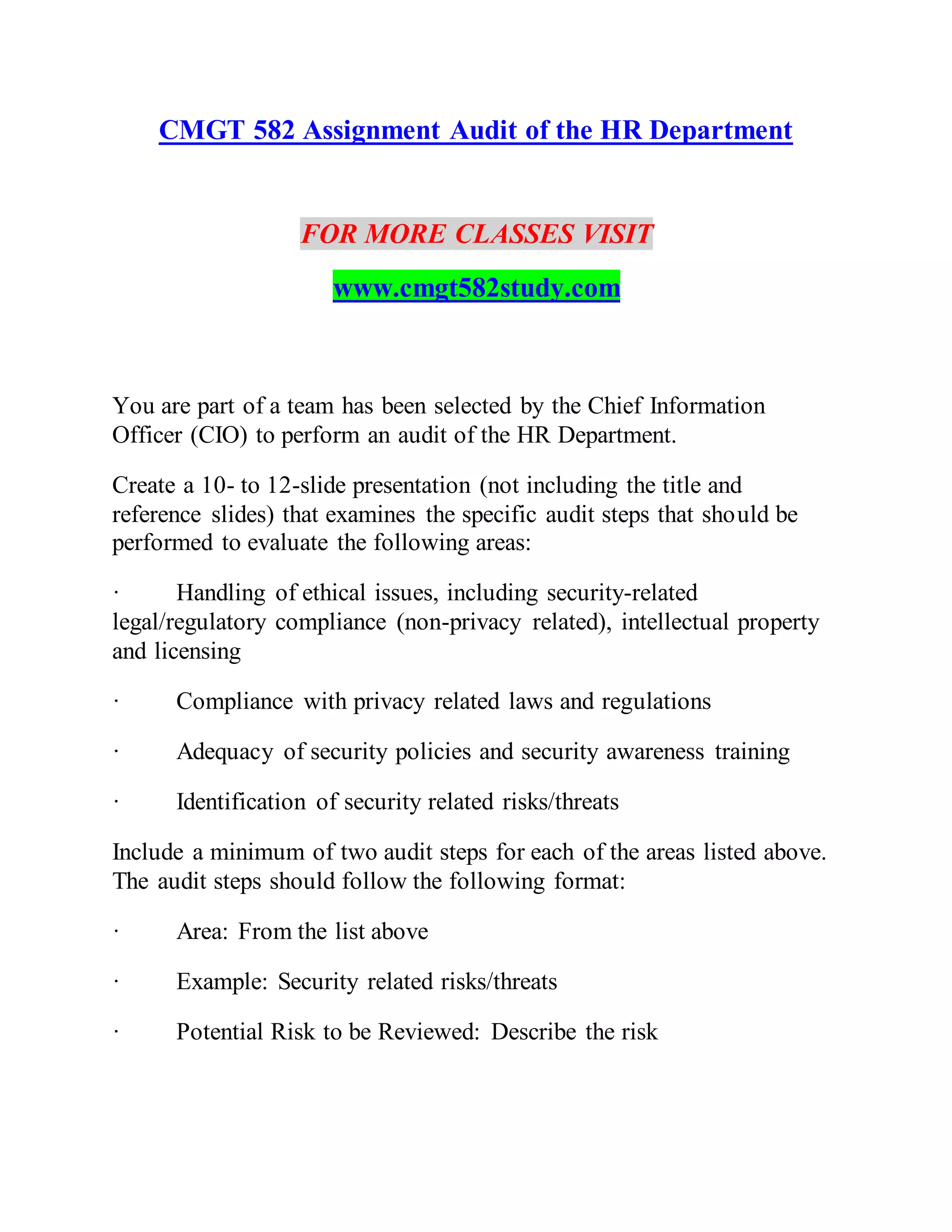 CMGT 582 Assignment Audit of the HR Department
FOR MORE CLASSES VISIT
www.cmgt582study.com
You are part of a team has been selected by the Chief Information
Officer (CIO) to perform an audit of the HR Department.
Create a 10- to 12-slide presentation (not including the title and
reference slides) that examines the specific audit steps that should be
performed to evaluate the following areas:
· Handling of ethical issues, including security-related
legal/regulatory compliance (non-privacy related), intellectual property
and licensing
· Compliance with privacy related laws and regulations
· Adequacy of security policies and security awareness training
· Identification of security related risks/threats
Include a minimum of two audit steps for each of the areas listed above.
The audit steps should follow the following format:
· Area: From the list above
· Example: Security related risks/threats
· Potential Risk to be Reviewed: Describe the risk
 