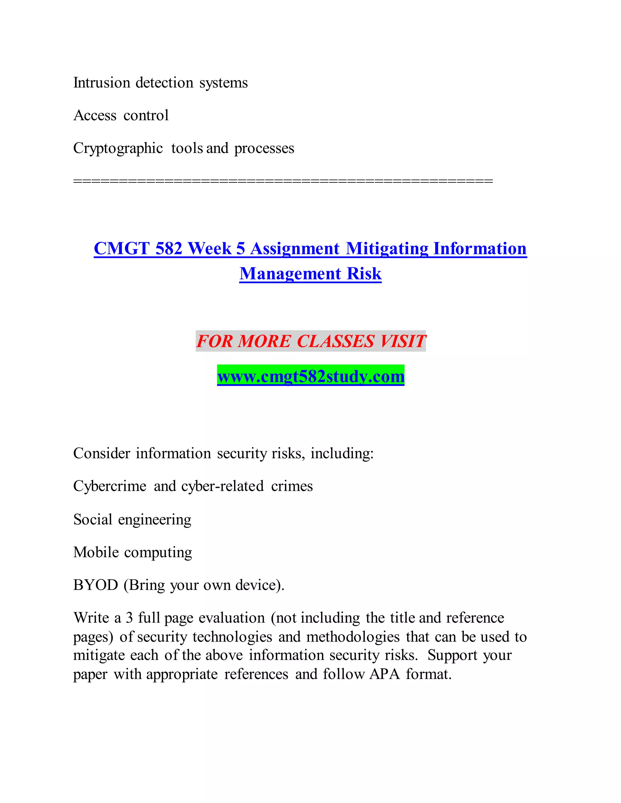 Intrusion detection systems
Access control
Cryptographic tools and processes
==============================================
CMGT 582 Week 5 Assignment Mitigating Information
Management Risk
FOR MORE CLASSES VISIT
www.cmgt582study.com
Consider information security risks, including:
Cybercrime and cyber-related crimes
Social engineering
Mobile computing
BYOD (Bring your own device).
Write a 3 full page evaluation (not including the title and reference
pages) of security technologies and methodologies that can be used to
mitigate each of the above information security risks. Support your
paper with appropriate references and follow APA format.
 