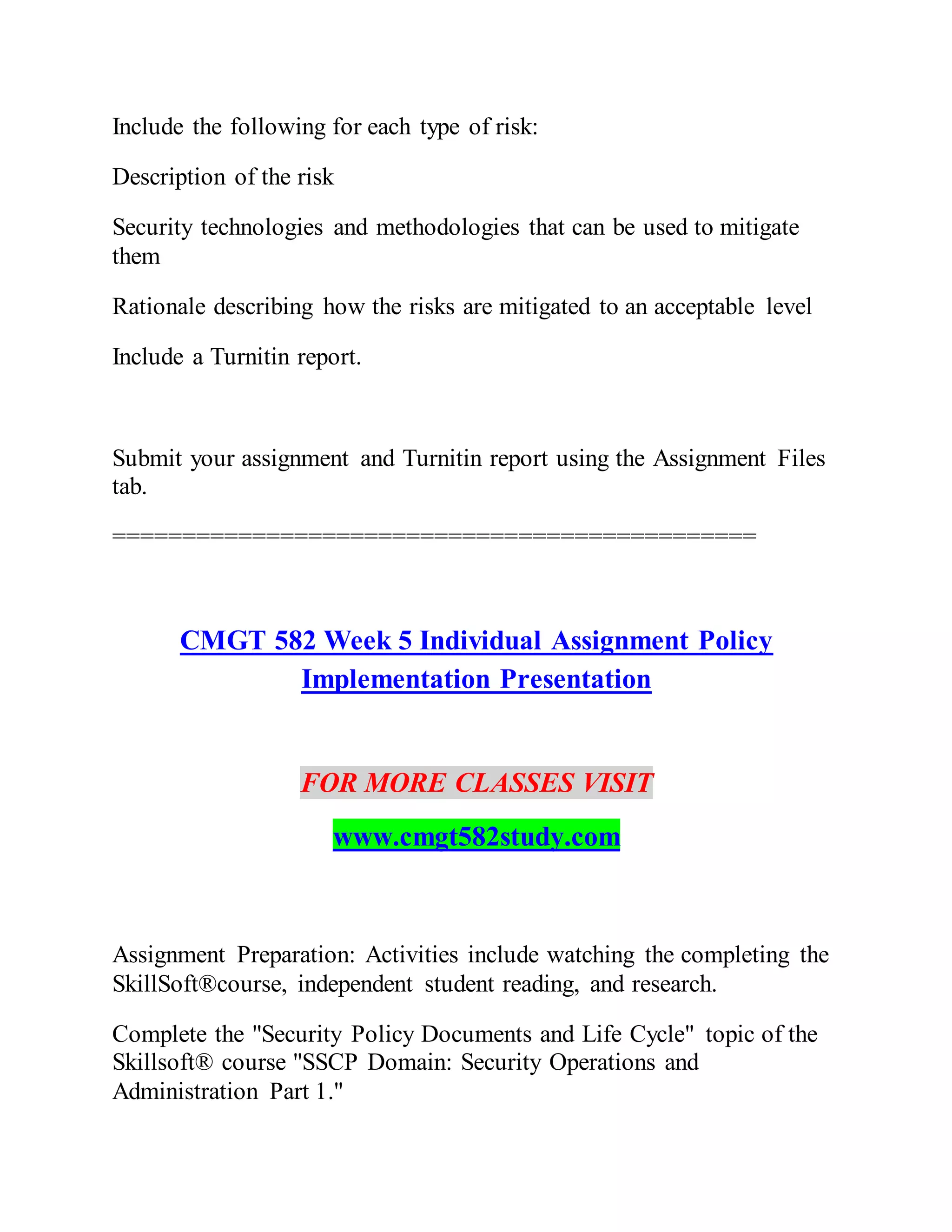 Include the following for each type of risk:
Description of the risk
Security technologies and methodologies that can be used to mitigate
them
Rationale describing how the risks are mitigated to an acceptable level
Include a Turnitin report.
Submit your assignment and Turnitin report using the Assignment Files
tab.
==============================================
CMGT 582 Week 5 Individual Assignment Policy
Implementation Presentation
FOR MORE CLASSES VISIT
www.cmgt582study.com
Assignment Preparation: Activities include watching the completing the
SkillSoft®course, independent student reading, and research.
Complete the "Security Policy Documents and Life Cycle" topic of the
Skillsoft® course "SSCP Domain: Security Operations and
Administration Part 1."
 