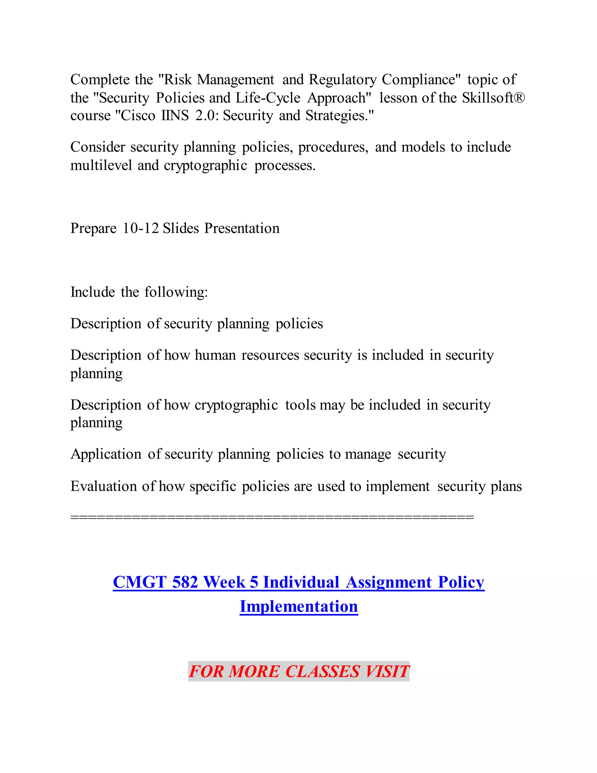 Complete the "Risk Management and Regulatory Compliance" topic of
the "Security Policies and Life-Cycle Approach" lesson of the Skillsoft®
course "Cisco IINS 2.0: Security and Strategies."
Consider security planning policies, procedures, and models to include
multilevel and cryptographic processes.
Prepare 10-12 Slides Presentation
Include the following:
Description of security planning policies
Description of how human resources security is included in security
planning
Description of how cryptographic tools may be included in security
planning
Application of security planning policies to manage security
Evaluation of how specific policies are used to implement security plans
==============================================
CMGT 582 Week 5 Individual Assignment Policy
Implementation
FOR MORE CLASSES VISIT
 