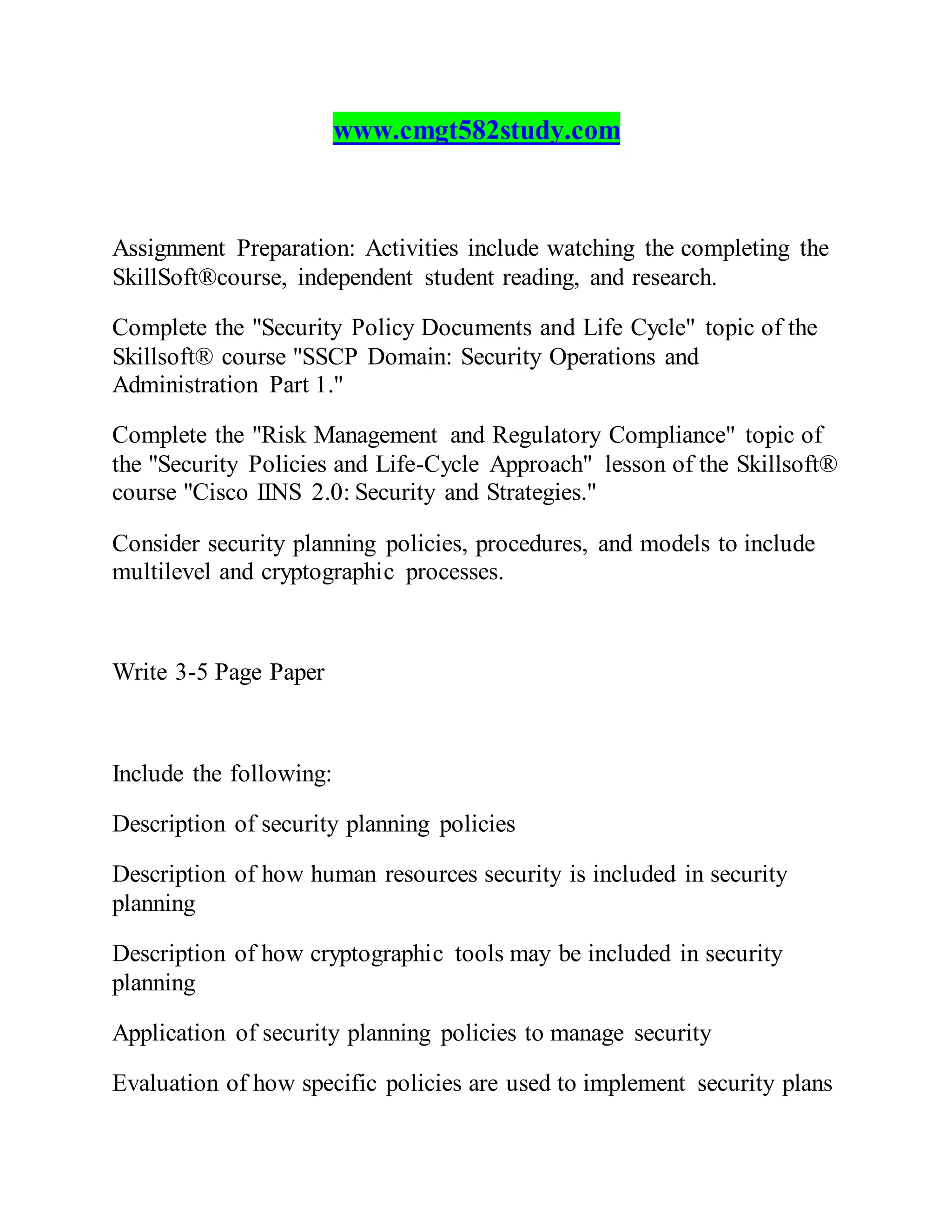 www.cmgt582study.com
Assignment Preparation: Activities include watching the completing the
SkillSoft®course, independent student reading, and research.
Complete the "Security Policy Documents and Life Cycle" topic of the
Skillsoft® course "SSCP Domain: Security Operations and
Administration Part 1."
Complete the "Risk Management and Regulatory Compliance" topic of
the "Security Policies and Life-Cycle Approach" lesson of the Skillsoft®
course "Cisco IINS 2.0: Security and Strategies."
Consider security planning policies, procedures, and models to include
multilevel and cryptographic processes.
Write 3-5 Page Paper
Include the following:
Description of security planning policies
Description of how human resources security is included in security
planning
Description of how cryptographic tools may be included in security
planning
Application of security planning policies to manage security
Evaluation of how specific policies are used to implement security plans
 