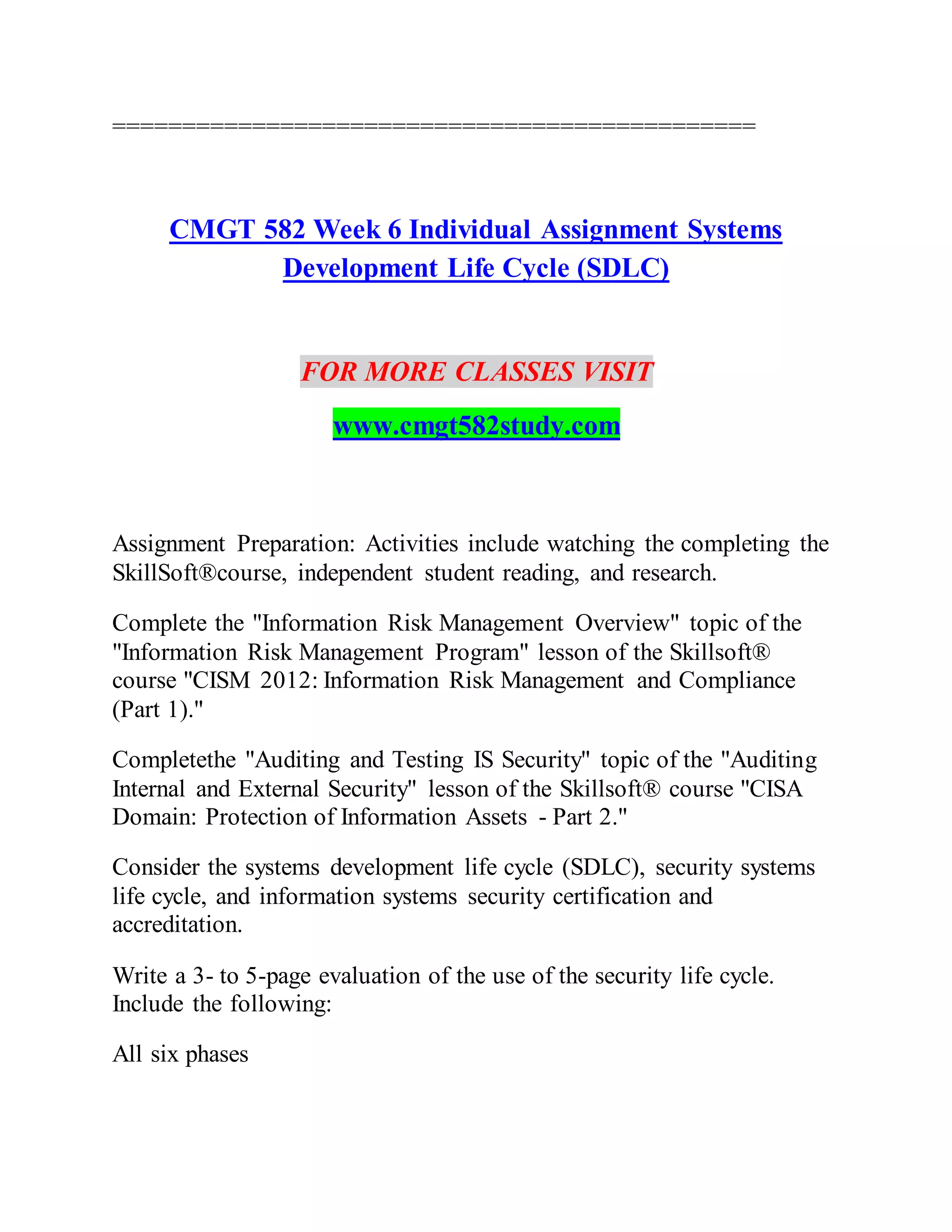==============================================
CMGT 582 Week 6 Individual Assignment Systems
Development Life Cycle (SDLC)
FOR MORE CLASSES VISIT
www.cmgt582study.com
Assignment Preparation: Activities include watching the completing the
SkillSoft®course, independent student reading, and research.
Complete the "Information Risk Management Overview" topic of the
"Information Risk Management Program" lesson of the Skillsoft®
course "CISM 2012: Information Risk Management and Compliance
(Part 1)."
Completethe "Auditing and Testing IS Security" topic of the "Auditing
Internal and External Security" lesson of the Skillsoft® course "CISA
Domain: Protection of Information Assets - Part 2."
Consider the systems development life cycle (SDLC), security systems
life cycle, and information systems security certification and
accreditation.
Write a 3- to 5-page evaluation of the use of the security life cycle.
Include the following:
All six phases
 