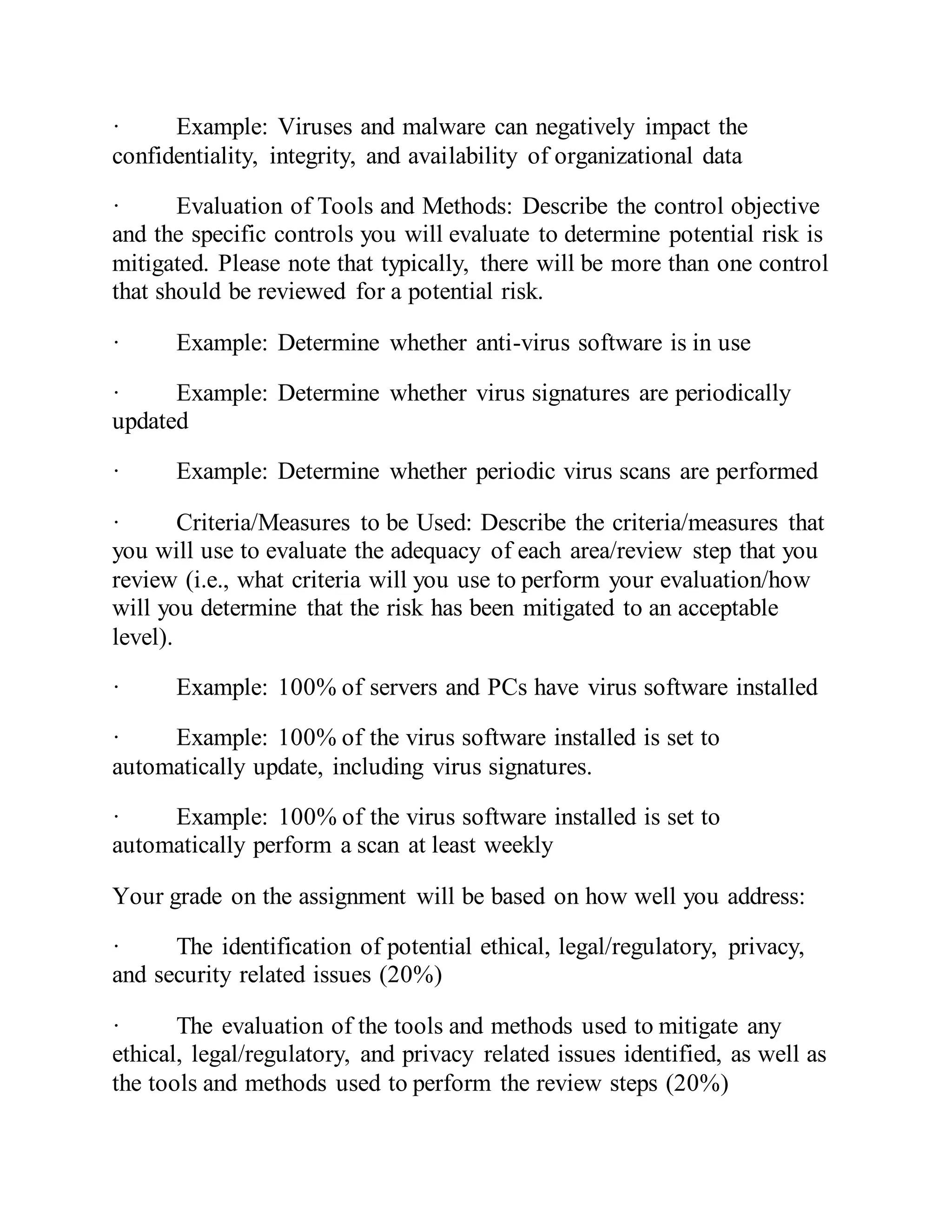 · Example: Viruses and malware can negatively impact the
confidentiality, integrity, and availability of organizational data
· Evaluation of Tools and Methods: Describe the control objective
and the specific controls you will evaluate to determine potential risk is
mitigated. Please note that typically, there will be more than one control
that should be reviewed for a potential risk.
· Example: Determine whether anti-virus software is in use
· Example: Determine whether virus signatures are periodically
updated
· Example: Determine whether periodic virus scans are performed
· Criteria/Measures to be Used: Describe the criteria/measures that
you will use to evaluate the adequacy of each area/review step that you
review (i.e., what criteria will you use to perform your evaluation/how
will you determine that the risk has been mitigated to an acceptable
level).
· Example: 100% of servers and PCs have virus software installed
· Example: 100% of the virus software installed is set to
automatically update, including virus signatures.
· Example: 100% of the virus software installed is set to
automatically perform a scan at least weekly
Your grade on the assignment will be based on how well you address:
· The identification of potential ethical, legal/regulatory, privacy,
and security related issues (20%)
· The evaluation of the tools and methods used to mitigate any
ethical, legal/regulatory, and privacy related issues identified, as well as
the tools and methods used to perform the review steps (20%)
 
