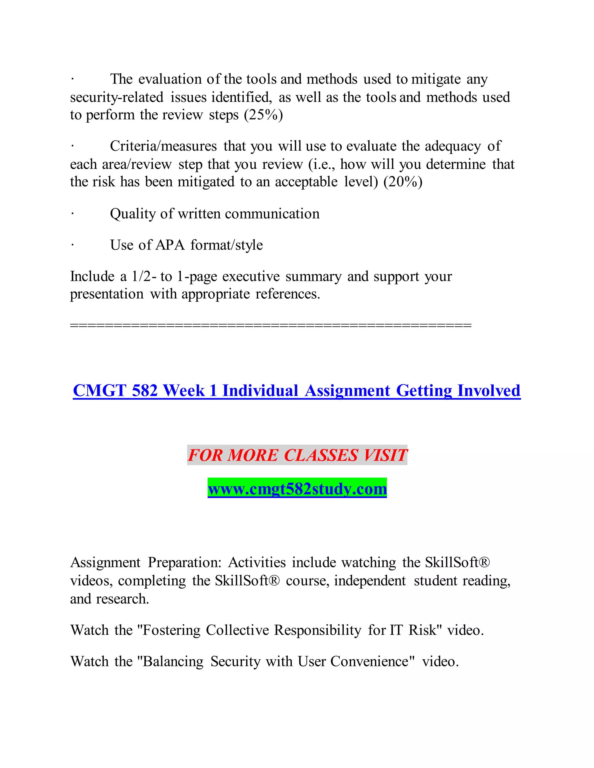 · The evaluation of the tools and methods used to mitigate any
security-related issues identified, as well as the tools and methods used
to perform the review steps (25%)
· Criteria/measures that you will use to evaluate the adequacy of
each area/review step that you review (i.e., how will you determine that
the risk has been mitigated to an acceptable level) (20%)
· Quality of written communication
· Use of APA format/style
Include a 1/2- to 1-page executive summary and support your
presentation with appropriate references.
==============================================
CMGT 582 Week 1 Individual Assignment Getting Involved
FOR MORE CLASSES VISIT
www.cmgt582study.com
Assignment Preparation: Activities include watching the SkillSoft®
videos, completing the SkillSoft® course, independent student reading,
and research.
Watch the "Fostering Collective Responsibility for IT Risk" video.
Watch the "Balancing Security with User Convenience" video.
 