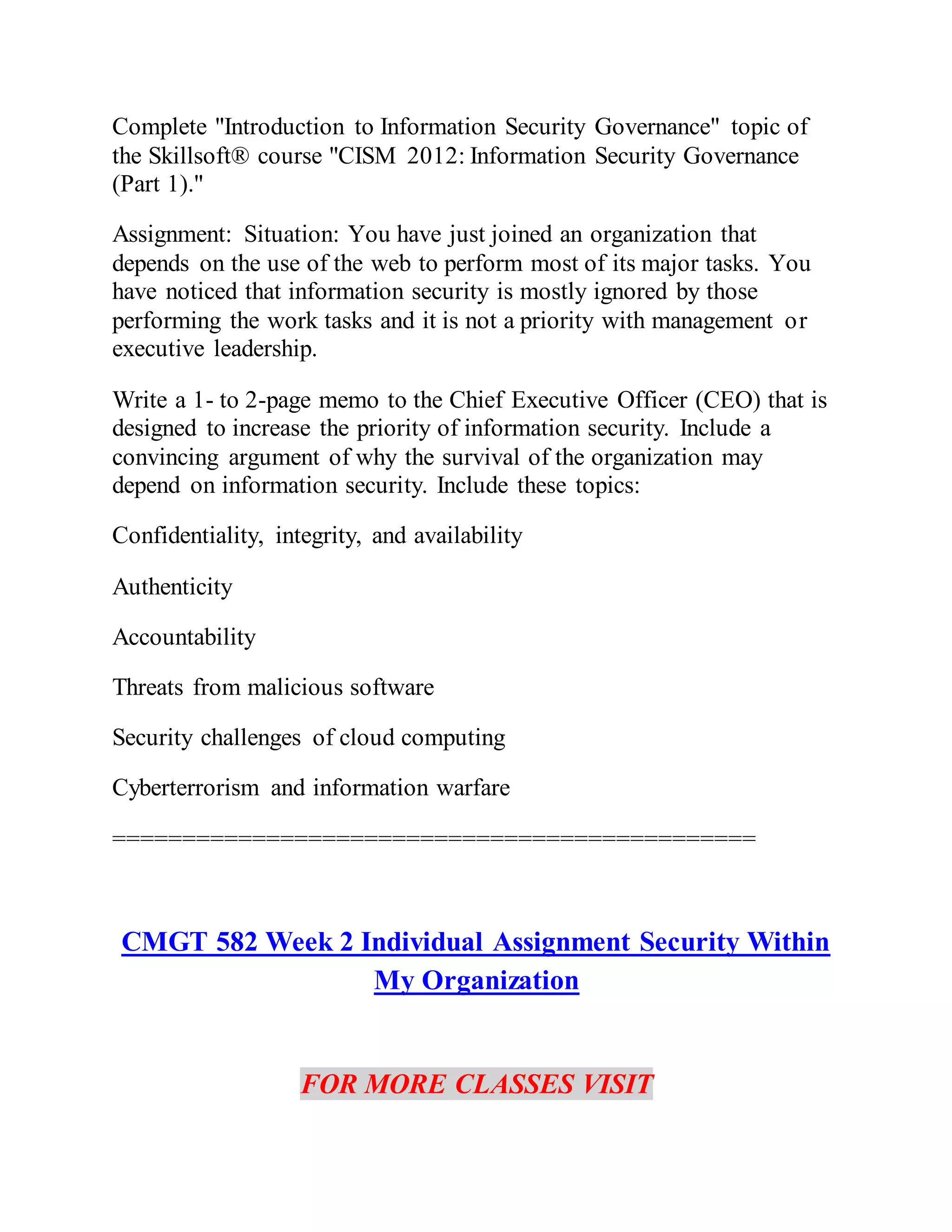 Complete "Introduction to Information Security Governance" topic of
the Skillsoft® course "CISM 2012: Information Security Governance
(Part 1)."
Assignment: Situation: You have just joined an organization that
depends on the use of the web to perform most of its major tasks. You
have noticed that information security is mostly ignored by those
performing the work tasks and it is not a priority with management or
executive leadership.
Write a 1- to 2-page memo to the Chief Executive Officer (CEO) that is
designed to increase the priority of information security. Include a
convincing argument of why the survival of the organization may
depend on information security. Include these topics:
Confidentiality, integrity, and availability
Authenticity
Accountability
Threats from malicious software
Security challenges of cloud computing
Cyberterrorism and information warfare
==============================================
CMGT 582 Week 2 Individual Assignment Security Within
My Organization
FOR MORE CLASSES VISIT
 