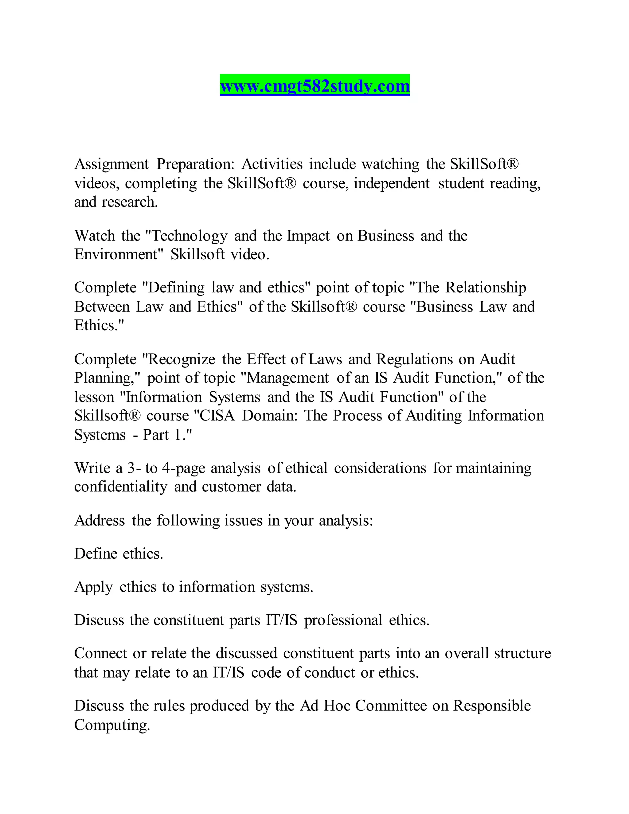 www.cmgt582study.com
Assignment Preparation: Activities include watching the SkillSoft®
videos, completing the SkillSoft® course, independent student reading,
and research.
Watch the "Technology and the Impact on Business and the
Environment" Skillsoft video.
Complete "Defining law and ethics" point of topic "The Relationship
Between Law and Ethics" of the Skillsoft® course "Business Law and
Ethics."
Complete "Recognize the Effect of Laws and Regulations on Audit
Planning," point of topic "Management of an IS Audit Function," of the
lesson "Information Systems and the IS Audit Function" of the
Skillsoft® course "CISA Domain: The Process of Auditing Information
Systems - Part 1."
Write a 3- to 4-page analysis of ethical considerations for maintaining
confidentiality and customer data.
Address the following issues in your analysis:
Define ethics.
Apply ethics to information systems.
Discuss the constituent parts IT/IS professional ethics.
Connect or relate the discussed constituent parts into an overall structure
that may relate to an IT/IS code of conduct or ethics.
Discuss the rules produced by the Ad Hoc Committee on Responsible
Computing.
 