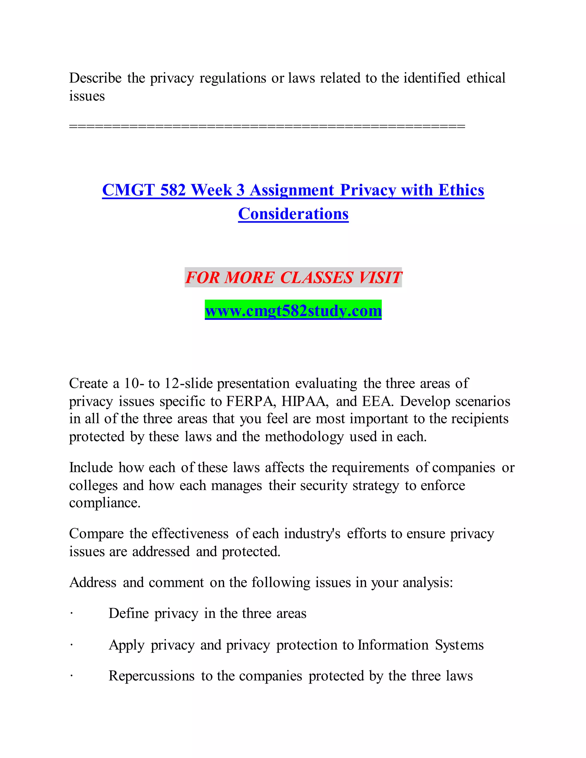 Describe the privacy regulations or laws related to the identified ethical
issues
==============================================
CMGT 582 Week 3 Assignment Privacy with Ethics
Considerations
FOR MORE CLASSES VISIT
www.cmgt582study.com
Create a 10- to 12-slide presentation evaluating the three areas of
privacy issues specific to FERPA, HIPAA, and EEA. Develop scenarios
in all of the three areas that you feel are most important to the recipients
protected by these laws and the methodology used in each.
Include how each of these laws affects the requirements of companies or
colleges and how each manages their security strategy to enforce
compliance.
Compare the effectiveness of each industry's efforts to ensure privacy
issues are addressed and protected.
Address and comment on the following issues in your analysis:
· Define privacy in the three areas
· Apply privacy and privacy protection to Information Systems
· Repercussions to the companies protected by the three laws
 