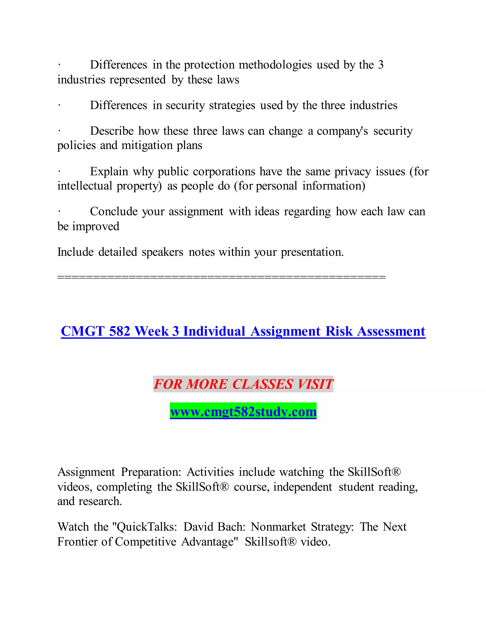 · Differences in the protection methodologies used by the 3
industries represented by these laws
· Differences in security strategies used by the three industries
· Describe how these three laws can change a company's security
policies and mitigation plans
· Explain why public corporations have the same privacy issues (for
intellectual property) as people do (for personal information)
· Conclude your assignment with ideas regarding how each law can
be improved
Include detailed speakers notes within your presentation.
==============================================
CMGT 582 Week 3 Individual Assignment Risk Assessment
FOR MORE CLASSES VISIT
www.cmgt582study.com
Assignment Preparation: Activities include watching the SkillSoft®
videos, completing the SkillSoft® course, independent student reading,
and research.
Watch the "QuickTalks: David Bach: Nonmarket Strategy: The Next
Frontier of Competitive Advantage" Skillsoft® video.
 