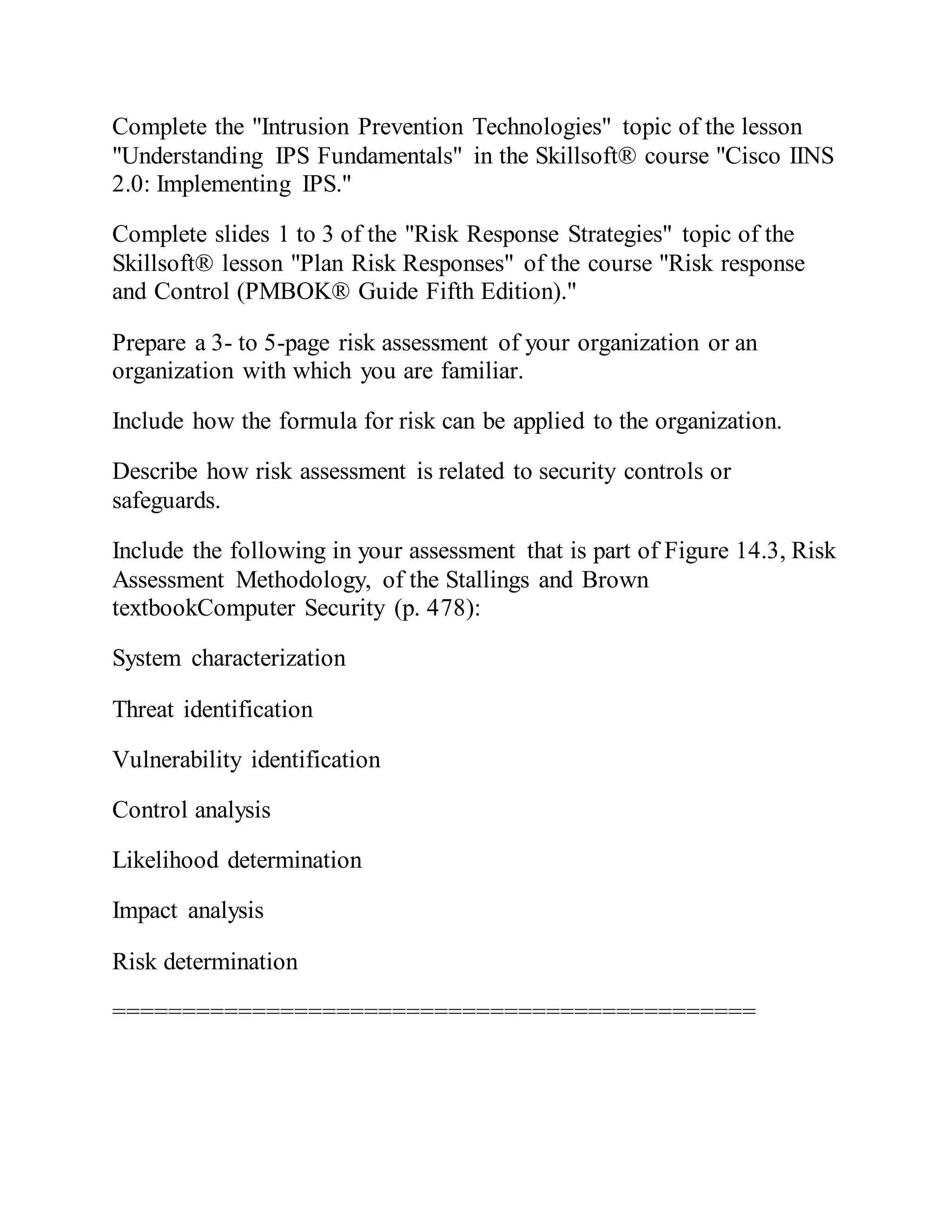 Complete the "Intrusion Prevention Technologies" topic of the lesson
"Understanding IPS Fundamentals" in the Skillsoft® course "Cisco IINS
2.0: Implementing IPS."
Complete slides 1 to 3 of the "Risk Response Strategies" topic of the
Skillsoft® lesson "Plan Risk Responses" of the course "Risk response
and Control (PMBOK® Guide Fifth Edition)."
Prepare a 3- to 5-page risk assessment of your organization or an
organization with which you are familiar.
Include how the formula for risk can be applied to the organization.
Describe how risk assessment is related to security controls or
safeguards.
Include the following in your assessment that is part of Figure 14.3, Risk
Assessment Methodology, of the Stallings and Brown
textbookComputer Security (p. 478):
System characterization
Threat identification
Vulnerability identification
Control analysis
Likelihood determination
Impact analysis
Risk determination
==============================================
 