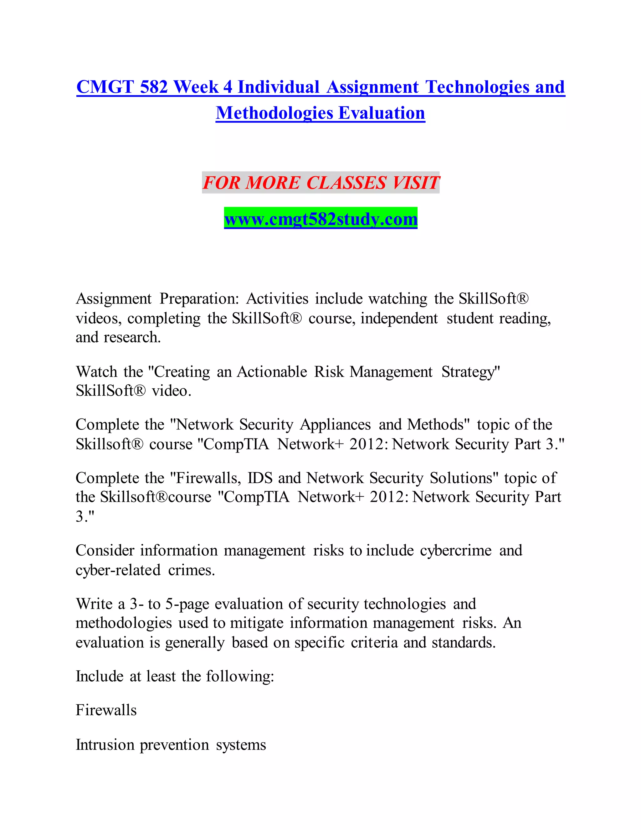 CMGT 582 Week 4 Individual Assignment Technologies and
Methodologies Evaluation
FOR MORE CLASSES VISIT
www.cmgt582study.com
Assignment Preparation: Activities include watching the SkillSoft®
videos, completing the SkillSoft® course, independent student reading,
and research.
Watch the "Creating an Actionable Risk Management Strategy"
SkillSoft® video.
Complete the "Network Security Appliances and Methods" topic of the
Skillsoft® course "CompTIA Network+ 2012: Network Security Part 3."
Complete the "Firewalls, IDS and Network Security Solutions" topic of
the Skillsoft®course "CompTIA Network+ 2012: Network Security Part
3."
Consider information management risks to include cybercrime and
cyber-related crimes.
Write a 3- to 5-page evaluation of security technologies and
methodologies used to mitigate information management risks. An
evaluation is generally based on specific criteria and standards.
Include at least the following:
Firewalls
Intrusion prevention systems
 