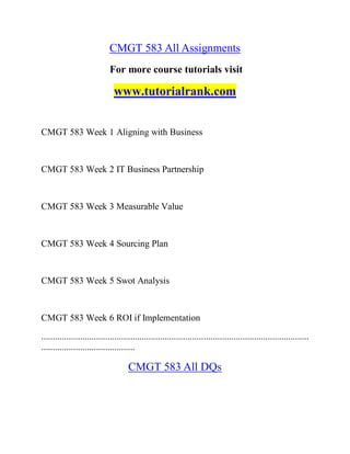 CMGT 583 All Assignments
For more course tutorials visit
www.tutorialrank.com
CMGT 583 Week 1 Aligning with Business
CMGT 583 Week 2 IT Business Partnership
CMGT 583 Week 3 Measurable Value
CMGT 583 Week 4 Sourcing Plan
CMGT 583 Week 5 Swot Analysis
CMGT 583 Week 6 ROI if Implementation
.....................................................................................................................
.........................................
CMGT 583 All DQs
 