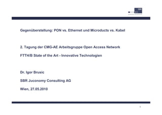 Gegenüberstellung: PON vs. Ethernet und Microducts vs. Kabel



2. Tagung der CMG-AE Arbeitsgruppe Open Access Network

FTTH/B State of the Art - Innovative Technologien



Dr. Igor Brusic

SBR Juconomy Consulting AG

Wien, 27.05.2010




                                                               1
 